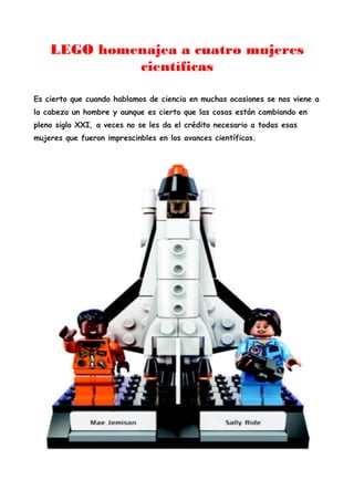 LEGO homenajea a cuatro mujeres
científicas
Es cierto que cuando hablamos de ciencia en muchas ocasiones se nos viene a
la cabeza un hombre y aunque es cierto que las cosas están cambiando en
pleno siglo XXI, a veces no se les da el crédito necesario a todas esas
mujeres que fueron imprescinbles en los avances científicos.
 