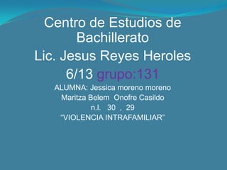 Centro de Estudios de
        Bachillerato
Lic. Jesus Reyes Heroles
      6/13 grupo:131
   ALUMNA: Jessica moreno moreno
    Maritza Belem Onofre Casildo
             n.l. 30 , 29
    “VIOLENCIA INTRAFAMILIAR”
 