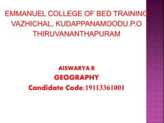 EMMANUEL COLLEGE OF BED TRAINING 
VAZHICHAL, KUDAPPANAMOODU.P.O 
THIRUVANANTHAPURAM 
AISWARYA.R 
GEOGRAPHY 
Candidate Code:19113361001 
 