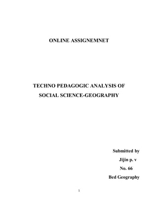 ONLINE ASSIGNEMNET 
TECHNO PEDAGOGIC ANALYSIS OF 
SOCIAL SCIENCE-GEOGRAPHY 
1 
Submitted by 
Jijin p. v 
No. 66 
Bed Geography 
 