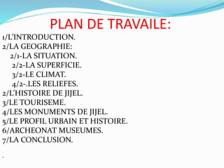 PLAN DE TRAVAILE:
1/L’INTRODUCTION.
2/LA GEOGRAPHIE:
2/1-LA SITUATION.
2/2-LA SUPERFICIE.
3/2-LE CLIMAT.
4/2-.LES RELIEFES.
2/L’HISTOIRE DE JIJEL.
3/LE TOURISEME.
4/LES MONUMENTS DE JIJEL.
5/LE PROFIL URBAIN ET HISTOIRE.
6/ARCHEONAT MUSEUMES.
7/LA CONCLUSION.
.
 