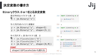 決定変数の書き方
Copyright(C) 2022 Jij Inc, All Rights Reserved.
10
N = jm.Placeholder(“N”)
M = jm.Placeholder(“M”)
z = jm.Binary(“z”, shape=(N,M))
x = jm.Binary(“x”)
Binaryクラス：0 or 1をとる決定変数
添え字のないバイナリ変
数
サイズが のバイナリ変
数
shapeにはPlaceholderも使える
y = jm.Binary(“y”, shape=5)
y = jm.Binary(“y”, shape=(5,))
POINT
サイズが5のバイナリ変数
 