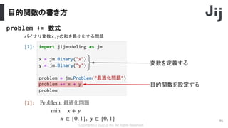 目的関数の書き方
Copyright(C) 2022 Jij Inc, All Rights Reserved.
15
problem += 数式
バイナリ変数x,yの和を最小化する問題
変数を定義する
目的関数を設定する
 