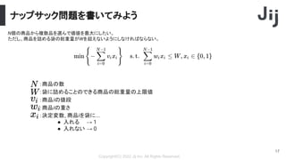 ナップサック問題を書いてみよう
Copyright(C) 2022 Jij Inc, All Rights Reserved.
17
N個の商品から複数品を選んで価値を最大にしたい。
ただし、商品を詰める袋の総重量がWを超えないようにしなければならない。
：決定変数, 商品iを袋に...
● 入れる → 1
● 入れない → 0
：商品の数
：袋に詰めることのできる商品の総重量の上限値
：商品iの値段
：商品iの重さ
 