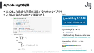 JijModelingの特徴
Copyright(C) 2022 Jij Inc, All Rights Reserved.
6
● 定式化した最適化問題を記述するPythonライブラリ
● 入力した数式をLaTeXで確認できる
https://pypi.org/project/jijmodeling/
PyPI
https://www.documentation.jijzept.com/docs/jijmodeling_docs/
JijModelingドキュメント
https://www.ref.documentation.jijzept.com/jijmodeling/
JijModeling APIリファレンス
 