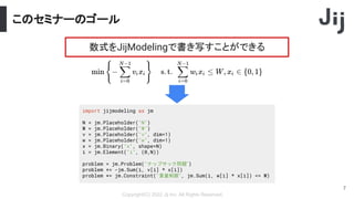 このセミナーのゴール
Copyright(C) 2022 Jij Inc, All Rights Reserved.
7
数式をJijModelingで書き写すことができる
import jijmodeling as jm
N = jm.Placeholder("N")
W = jm.Placeholder("W")
v = jm.Placeholder("v", dim=1)
w = jm.Placeholder("w", dim=1)
x = jm.Binary("x", shape=N)
i = jm.Element("i", (0,N))
problem = jm.Problem("ナップサック問題")
problem += -jm.Sum(i, v[i] * x[i])
problem += jm.Constraint("重量制限", jm.Sum(i, w[i] * x[i]) <= W)
 
