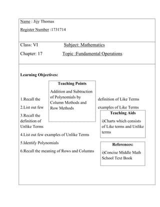 Name : Jijy Thomas
Register Number :1731714
Class: VI Subject: Mathematics
Chapter: 17 Topic :Fundamental Operations
Learning Objectives:
1.Recall the definition of Like Terms
2.List out few examples of Like Terms
3.Recall the
definition of
Unlike Terms
4.List out few examples of Unlike Terms
5.Identify Polynomials
6.Recall the meaning of Rows and Columns
Teaching Aids
i)Charts which consists
of Like terms and Unlike
terms
References:
i)Concise Middle Math
School Text Book
Teaching Points
Addition and Subtraction
of Polynomials by
Column Methods and
Row Methods
 