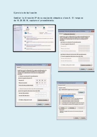 Ejercicio de Aplicación
Cambiar la dirección IP de su equipo de cómputo a clase A. El rango se
da 10.20.50.16, capture el procedimiento.