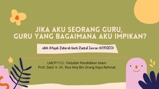 Jika aku seorang guru,
guru yang bagaimana aku impikan?
oleh Afiqah Zahirah binti Zaizul Imran (A170233)
Prof. Dato' Ir. Dr. Riza Atiq Bin Orang Kaya Rahmat
LMCP1112 : Falsafah Pendidikan Islam
 