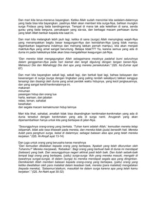 Dan mari kita terus-menerus bayangkan. Ketika Allah sudah mencintai kita sedalam-dalamnya
yang tiada bisa kita bayangkan, pastinya Allah akan memberi kita surga-Nya, bahkan mungkin
surga Firdaus yang tiada bandingannya. Tempat di mana tak ada keletihan di sana, senda
gurau yang tiada berguna, percakapan yang sia-sia, dan berbagai macam perhiasan dunia
yang telah Allah berikan kepada kita saat ini.

Dan mari kita melangkah lebih jauh lagi, ketika di sana (surga) Allah menyingkap wajah-Nya
yang menampakkan begitu besar keagungan-Nya dan keindahan-Nya (yang tidak mampu
digambarkan bagaimana indahnya dan memang takkan pernah mampu), kita akan menjadi
makhluk-Nya yang amat sangat beruntung. Betapa tidak??? Ya, karena semua yang ada di
dunia ini pada hakikatnya tidak akan bisa mengalahkan keagungan zat-Nya.

“Dan mereka tidak mengagungkan Allah sebagaimana mestinya padahal bumi seluruhnya
dalam genggaman-Nya pada hari kiamat dan langit digulung dengan tangan kanan-Nya.
Mahasuci Dia dan Mahatinggi Dia dari apa yang mereka persekutukan.” (QS. Az-Zumar ayat
67)

Dan mari kita bayangkan sekali lagi, sekali lagi, dan berkali lipat lagi, bahwa kekayaan dan
kesenangan di surga (surga dengan tingkatan yang paling rendah sekalipun) takkan sanggup
tersaingi dan disaingi oleh dunia yang amat pendek waktu hidupnya, yang kecil jangkauannya,
dan yang sangat kerdil kenikmatannya ini.
makanan
minuman
pasangan hidup dan orang tua
harta, warisan, dan jabatan
relasi, teman, sahabat
kesehatan
dan segala macam kemakmuran hidup lainnya

Mari kita lihat, sahabat, amatlah tidak bisa disandingkan kenikmatan-kenikmatan yang ada di
dunia tersebut dengan kenikmatan yang ada di surga nanti. Anugerah yang akan
dipersembahkan hanya untuk kita yang bertaqwa di jalan-Nya.

“Sesungguhnya orang-orang yang berkata, „Tuhan kami adalah Allah,‟ kemudian mereka tetap
istiqamah, tidak ada rasa khawatir pada mereka, dan mereka tidak (pula) bersedih hati. Mereka
itulah para penghuni surga, kekal di dalamnya; sebagai balasan atas apa yang telah mereka
kerjakan.” (QS. Al-Ahqaf ayat 13-14)

Dan juga untuk orang yang berusaha keras meraihnya
“Dan kemudian dikatakan kepada orang yang bertaqwa, „Apakah yang telah diturunkan oleh
Tuhanmu?‟ Mereka menjawab, „Kebaikan‟. Bagi orang yang berbuat baik di dunia ini mendapat
(balasan) yang baik. Dan sesungguhnya negeri akhirat pasti lebih baik. Dan itulah sebaik-baik
tempat bagi orang yang bertaqwa, (yaitu) surga-surga „Adn yang mereka masuki, mengalir di
bawahnya sungai-sungai, di dalam (surga) itu mereka mendapat segala apa yang diinginkan.
Demikianlah Allah memberi balasan kepada orang-orang yang bertaqwa, (yaitu) orang yang
ketika diwafatkan oleh para malaikat dalam keadaan baik, mereka (para malaikat) mengatakan
(kepada mereka), „Salaamun‟alaikum, masuklah ke dalam surga karena apa yang telah kamu
kerjakan‟.” (QS. An-Nahl ayat 30-32)
 