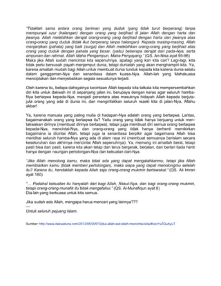 “Tidaklah sama antara orang beriman yang duduk (yang tidak turut berperang) tanpa
mempunyai uzur (halangan) dengan orang yang berjihad di jalan Allah dengan harta dan
jiwanya. Allah melebihkan derajat orang-orang yang berjihad dengan harta dan jiwanya atas
orang-orang yang duduk (tidak ikut berperang tanpa halangan). Kepada masing-masing, Allah
menjanjikan (pahala) yang baik (surga) dan Allah melebihkan orang-orang yang berjihad atas
orang yang duduk dengan pahala yang besar, (yaitu) beberapa derajat dari pada-Nya, serta
ampunan dan rahmat. Allah Maha Pengampun, Maha Penyayang.” (QS. An-Nisa ayat 95-96)
Maka jika Allah sudah mencintai kita sepenuhnya, apalagi yang kan kita cari? Lagi-lagi, kita
tidak perlu bersusah payah menjemput dunia, tetapi dunialah yang akan menghampiri kita. Ya,
karena amatlah mudah bagi Allah untuk membuat dunia tunduk kepada kita karena dunia selalu
dalam genggaman-Nya dan senantiasa dalam kuasa-Nya. Allah-lah yang Mahakuasa
menciptakan dan menyebabkan segala sesuatunya terjadi.

Oleh karena itu, betapa dahsyatnya kecintaan Allah kepada kita tatkala kita mempersembahkan
diri kita untuk dakwah ini di sepanjang jalan ini, berupaya dengan keras agar seluruh hamba-
Nya bertaqwa kepada-Nya, menjadi perantara atas masuknya hidayah Allah kepada berjuta-
juta orang yang ada di dunia ini, dan menginfakkan seluruh rezeki kita di jalan-Nya, Allahu
akbar!

Ya, karena manusia yang paling mulia di hadapan-Nya adalah orang yang bertaqwa. Lantas,
bagaimanakah orang yang bertaqwa itu? Yaitu orang yang tidak hanya berjuang untuk men-
takwakan dirinya (membuat dirinya bertaqwa), tetapi juga membuat diri semua orang bertaqwa
kepada-Nya, mencintai-Nya, dan orang-orang yang tidak hanya berhenti memikirkan
bagaimana ia dicintai Allah, tetapi juga ia senantiasa berpikir agar bagaimana Allah bisa
meridhai seluruh hamba-Nya yang ada di alam raya ini (membuat semuanya berislam secara
keseluruhan dan akhirnya mencintai Allah sepenuhnya). Ya, memang ini amatlah berat, tetapi
pasti bisa dan pasti, karena kita akan tetap dan terus bergerak, berjalan, dan berlari tiada henti
hanya dengan naungan pertolongan-Nya dan kekuatan dari-Nya.

“Jika Allah menolong kamu, maka tidak ada yang dapat mengalahkanmu, tetapi jika Allah
membiarkan kamu (tidak memberi pertolongan), maka siapa yang dapat menolongmu setelah
itu? Karena itu, hendaklah kepada Allah saja orang-orang mukmin bertawakal.” (QS. Ali Imran
ayat 160)

“… Padahal kekuatan itu hanyalah dari bagi Allah, Rasul-Nya, dan bagi orang-orang mukmin,
tetapi orang-orang munafik itu tidak mengetahui.” (QS. Al-Munafiqun ayat 8)
Dia-lah yang berkuasa untuk kita semua.

Jika sudah ada Allah, mengapa harus mencari yang lainnya???
—
Untuk seluruh pejuang Islam.


Sumber: http://www.dakwatuna.com/2012/05/20573/jika-allah-swt-telah-mencintai-kita/#ixzz1vZQuAyuT
 