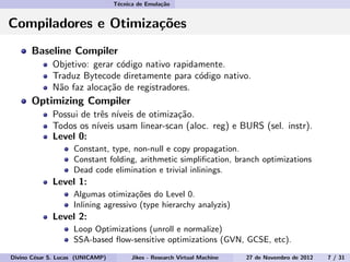 T´ecnica de Emula¸c˜ao
Compiladores e Otimiza¸c˜oes
Baseline Compiler
Objetivo: gerar c´odigo nativo rapidamente.
Traduz Bytecode diretamente para c´odigo nativo.
N˜ao faz aloca¸c˜ao de registradores.
Optimizing Compiler
Possui de trˆes n´ıveis de otimiza¸c˜ao.
Todos os n´ıveis usam linear-scan (aloc. reg) e BURS (sel. instr).
Level 0:
Constant, type, non-null e copy propagation.
Constant folding, arithmetic simpliﬁcation, branch optimizations
Dead code elimination e trivial inlinings.
Level 1:
Algumas otimiza¸c˜oes do Level 0.
Inlining agressivo (type hierarchy analyzis)
Level 2:
Loop Optimizations (unroll e normalize)
SSA-based ﬂow-sensitive optimizations (GVN, GCSE, etc).
Divino C´esar S. Lucas (UNICAMP) Jikes - Research Virtual Machine 27 de Novembro de 2012 7 / 31
 