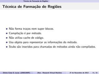 T´ecnica de Forma¸c˜ao de Regi˜oes
T´ecnica de Forma¸c˜ao de Regi˜oes
N˜ao forma tra¸cos nem super blocos.
Compila¸c˜ao ´e por m´etodo.
N˜ao utiliza cache de c´odigo.
Usa objeto para representar as informa¸c˜oes do m´etodo.
Stubs s˜ao inseridos para chamadas de m´etodos ainda n˜ao compilados.
Divino C´esar S. Lucas (UNICAMP) Jikes - Research Virtual Machine 27 de Novembro de 2012 9 / 31
 
