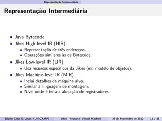 Representa¸c˜ao Intermedi´aria
Representa¸c˜ao Intermedi´aria
Java Bytecode
Jikes High-level IR (HIR)
Representa¸c˜ao de trˆes endere¸cos.
Opera¸c˜oes similares `as de Bytecode.
Jikes Low-level IR (LIR)
Usa recursos especiﬁcos da Jikes (ex: modelo de objetos).
Jikes Machine-level IR (MIR)
Inclui detalhes da m´aquina alvo.
Similar a linguagem de montagem.
N´ıvel onde ´e feita a aloca¸c˜ao de registradores.
Divino C´esar S. Lucas (UNICAMP) Jikes - Research Virtual Machine 27 de Novembro de 2012 12 / 31
 