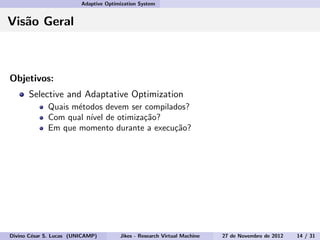 Adaptive Optimization System
Vis˜ao Geral
Objetivos:
Selective and Adaptative Optimization
Quais m´etodos devem ser compilados?
Com qual n´ıvel de otimiza¸c˜ao?
Em que momento durante a execu¸c˜ao?
Divino C´esar S. Lucas (UNICAMP) Jikes - Research Virtual Machine 27 de Novembro de 2012 14 / 31
 