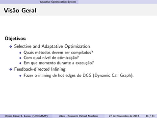 Adaptive Optimization System
Vis˜ao Geral
Objetivos:
Selective and Adaptative Optimization
Quais m´etodos devem ser compilados?
Com qual n´ıvel de otimiza¸c˜ao?
Em que momento durante a execu¸c˜ao?
Feedback-directed Inlining
Fazer o inlining de hot edges do DCG (Dynamic Call Graph).
Divino C´esar S. Lucas (UNICAMP) Jikes - Research Virtual Machine 27 de Novembro de 2012 14 / 31
 