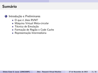 Sum´ario
1 Introdu¸c˜ao e Preliminares
O que ´e Jikes RVM?
M´aquina Virtual Meta-circular
T´ecnica de Emula¸c˜ao
Forma¸c˜ao de Regi˜ao e Code Cache
Representa¸c˜ao Intermedi´aria
Divino C´esar S. Lucas (UNICAMP) Jikes - Research Virtual Machine 27 de Novembro de 2012 2 / 31
 