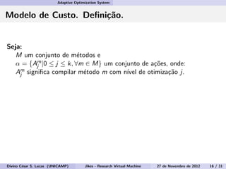 Adaptive Optimization System
Modelo de Custo. Deﬁni¸c˜ao.
Seja:
M um conjunto de m´etodos e
α = {Am
j |0 ≤ j ≤ k, ∀m ∈ M} um conjunto de a¸c˜oes, onde:
Am
j signiﬁca compilar m´etodo m com n´ıvel de otimiza¸c˜ao j.
Divino C´esar S. Lucas (UNICAMP) Jikes - Research Virtual Machine 27 de Novembro de 2012 16 / 31
 