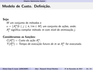 Adaptive Optimization System
Modelo de Custo. Deﬁni¸c˜ao.
Seja:
M um conjunto de m´etodos e
α = {Am
j |0 ≤ j ≤ k, ∀m ∈ M} um conjunto de a¸c˜oes, onde:
Am
j signiﬁca compilar m´etodo m com n´ıvel de otimiza¸c˜ao j.
Consideramos as fun¸c˜oes:
C(Am
j ) = Custo da a¸c˜ao Am
j .
T(Am
j ) = Tempo de execu¸c˜ao futuro de m se Am
j for executada.
Divino C´esar S. Lucas (UNICAMP) Jikes - Research Virtual Machine 27 de Novembro de 2012 16 / 31
 