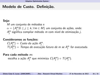 Adaptive Optimization System
Modelo de Custo. Deﬁni¸c˜ao.
Seja:
M um conjunto de m´etodos e
α = {Am
j |0 ≤ j ≤ k, ∀m ∈ M} um conjunto de a¸c˜oes, onde:
Am
j signiﬁca compilar m´etodo m com n´ıvel de otimiza¸c˜ao j.
Consideramos as fun¸c˜oes:
C(Am
j ) = Custo da a¸c˜ao Am
j .
T(Am
j ) = Tempo de execu¸c˜ao futuro de m se Am
j for executada.
Para cada m´etodo m:
escolha a a¸c˜ao Am
j que minimiza C(Am
j ) + T(Am
j ).
Divino C´esar S. Lucas (UNICAMP) Jikes - Research Virtual Machine 27 de Novembro de 2012 16 / 31
 