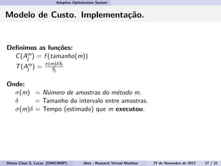 Adaptive Optimization System
Modelo de Custo. Implementa¸c˜ao.
Deﬁnimos as fun¸c˜oes:
C(Am
j ) = f (tamanho(m))
T(Am
j ) = σ(m)δSi
Sj
Onde:
σ(m) = N´umero de amostras do m´etodo m.
δ = Tamanho do intervalo entre amostras.
σ(m)δ = Tempo (estimado) que m executou.
Divino C´esar S. Lucas (UNICAMP) Jikes - Research Virtual Machine 27 de Novembro de 2012 17 / 31
 