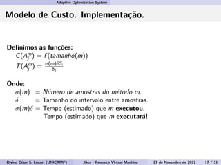 Adaptive Optimization System
Modelo de Custo. Implementa¸c˜ao.
Deﬁnimos as fun¸c˜oes:
C(Am
j ) = f (tamanho(m))
T(Am
j ) = σ(m)δSi
Sj
Onde:
σ(m) = N´umero de amostras do m´etodo m.
δ = Tamanho do intervalo entre amostras.
σ(m)δ = Tempo (estimado) que m executou.
Tempo (estimado) que m executar´a!
Divino C´esar S. Lucas (UNICAMP) Jikes - Research Virtual Machine 27 de Novembro de 2012 17 / 31
 