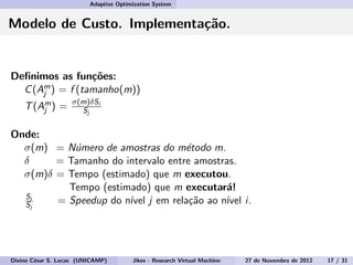 Adaptive Optimization System
Modelo de Custo. Implementa¸c˜ao.
Deﬁnimos as fun¸c˜oes:
C(Am
j ) = f (tamanho(m))
T(Am
j ) = σ(m)δSi
Sj
Onde:
σ(m) = N´umero de amostras do m´etodo m.
δ = Tamanho do intervalo entre amostras.
σ(m)δ = Tempo (estimado) que m executou.
Tempo (estimado) que m executar´a!
Si
Sj
= Speedup do n´ıvel j em rela¸c˜ao ao n´ıvel i.
Divino C´esar S. Lucas (UNICAMP) Jikes - Research Virtual Machine 27 de Novembro de 2012 17 / 31
 