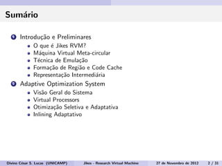Sum´ario
1 Introdu¸c˜ao e Preliminares
O que ´e Jikes RVM?
M´aquina Virtual Meta-circular
T´ecnica de Emula¸c˜ao
Forma¸c˜ao de Regi˜ao e Code Cache
Representa¸c˜ao Intermedi´aria
2 Adaptive Optimization System
Vis˜ao Geral do Sistema
Virtual Processors
Otimiza¸c˜ao Seletiva e Adaptativa
Inlining Adaptativo
Divino C´esar S. Lucas (UNICAMP) Jikes - Research Virtual Machine 27 de Novembro de 2012 2 / 31
 