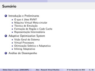 Sum´ario
1 Introdu¸c˜ao e Preliminares
O que ´e Jikes RVM?
M´aquina Virtual Meta-circular
T´ecnica de Emula¸c˜ao
Forma¸c˜ao de Regi˜ao e Code Cache
Representa¸c˜ao Intermedi´aria
2 Adaptive Optimization System
Vis˜ao Geral do Sistema
Virtual Processors
Otimiza¸c˜ao Seletiva e Adaptativa
Inlining Adaptativo
3 An´alise de Desempenho
Divino C´esar S. Lucas (UNICAMP) Jikes - Research Virtual Machine 27 de Novembro de 2012 2 / 31
 