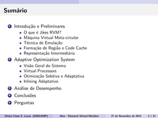 Sum´ario
1 Introdu¸c˜ao e Preliminares
O que ´e Jikes RVM?
M´aquina Virtual Meta-circular
T´ecnica de Emula¸c˜ao
Forma¸c˜ao de Regi˜ao e Code Cache
Representa¸c˜ao Intermedi´aria
2 Adaptive Optimization System
Vis˜ao Geral do Sistema
Virtual Processors
Otimiza¸c˜ao Seletiva e Adaptativa
Inlining Adaptativo
3 An´alise de Desempenho
4 Conclus˜oes
5 Perguntas
Divino C´esar S. Lucas (UNICAMP) Jikes - Research Virtual Machine 27 de Novembro de 2012 2 / 31
 