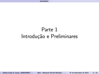 Introdu¸c˜ao
Parte 1
Introdu¸c˜ao e Preliminares
Divino C´esar S. Lucas (UNICAMP) Jikes - Research Virtual Machine 27 de Novembro de 2012 3 / 31
 