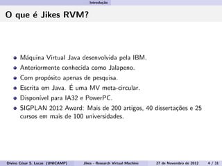 Introdu¸c˜ao
O que ´e Jikes RVM?
M´aquina Virtual Java desenvolvida pela IBM.
Anteriormente conhecida como Jalapeno.
Com prop´osito apenas de pesquisa.
Escrita em Java. ´E uma MV meta-circular.
Dispon´ıvel para IA32 e PowerPC.
SIGPLAN 2012 Award: Mais de 200 artigos, 40 disserta¸c˜oes e 25
cursos em mais de 100 universidades.
Divino C´esar S. Lucas (UNICAMP) Jikes - Research Virtual Machine 27 de Novembro de 2012 4 / 31
 