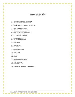 INTRODUCCIÓN
1. QUE ES LA DROGADICCION
2. PRINCIPALES CAUSAS DE INICIO
3. QUE DAÑOS CAUSA
4. QUE REACCIONES TIENE
5. A QUIENES AFECTA
6. TIPOS DE DROGAS
7. ALCOHOL
8. INALANTES
9. ANFETAMINAS
10.COCAINA
11.CRAK
12.OPINION PERSONAL
13.BIBLIOGRAFIA
14.REFERENCIAS BIBIOGRAFICAS

B.B. LESLY MAYTE28-NOVIEMBRE -2013PG:1

 
