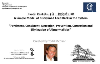Created by Todd McCann
Contents:
> Enlightenment
> Image to enable one to see JKK System
> Shallow list of Elements of JKK
A Quote from Taiichi Ohno
“ Where there is NO Standard
there can be NO KAIZEN”
We Serve the GEMBA
We Teach Leaders to “Learn to See” and “Serve the Gemba”
Jikotei Kanketsu (自工程完結) JKK
A Simple Model of disciplined Feed Back in the System
“Persistent, Consistent, Detection, Prevention, Correction and
Elimination of Abnormalities”
 