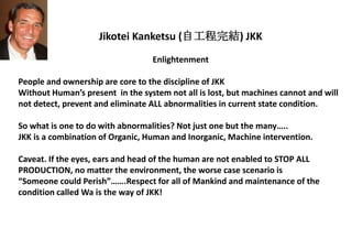 Jikotei Kanketsu (自工程完結) JKK
Enlightenment
People and ownership are core to the discipline of JKK
Without Human’s present in the system not all is lost, but machines cannot and will
not detect, prevent and eliminate ALL abnormalities in current state condition.
So what is one to do with abnormalities? Not just one but the many…..
JKK is a combination of Organic, Human and Inorganic, Machine intervention.
Caveat. If the eyes, ears and head of the human are not enabled to STOP ALL
PRODUCTION, no matter the environment, the worse case scenario is
“Someone could Perish”…….Respect for all of Mankind and maintenance of the
condition called Wa is the way of JKK!
 