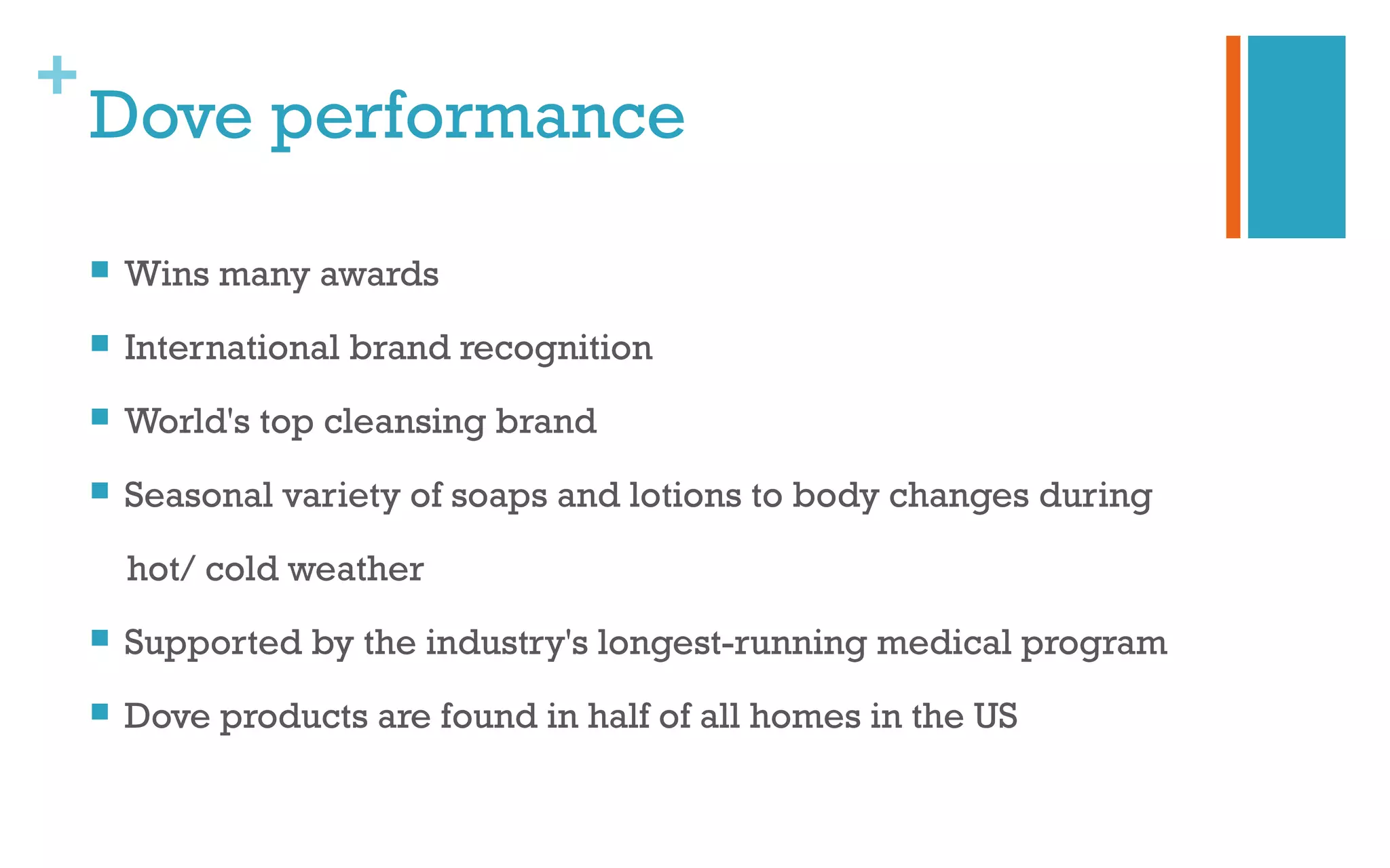 +
Dove performance
 Wins many awards
 International brand recognition
 World's top cleansing brand
 Seasonal variety of soaps and lotions to body changes during
hot/ cold weather
 Supported by the industry's longest-running medical program
 Dove products are found in half of all homes in the US
 