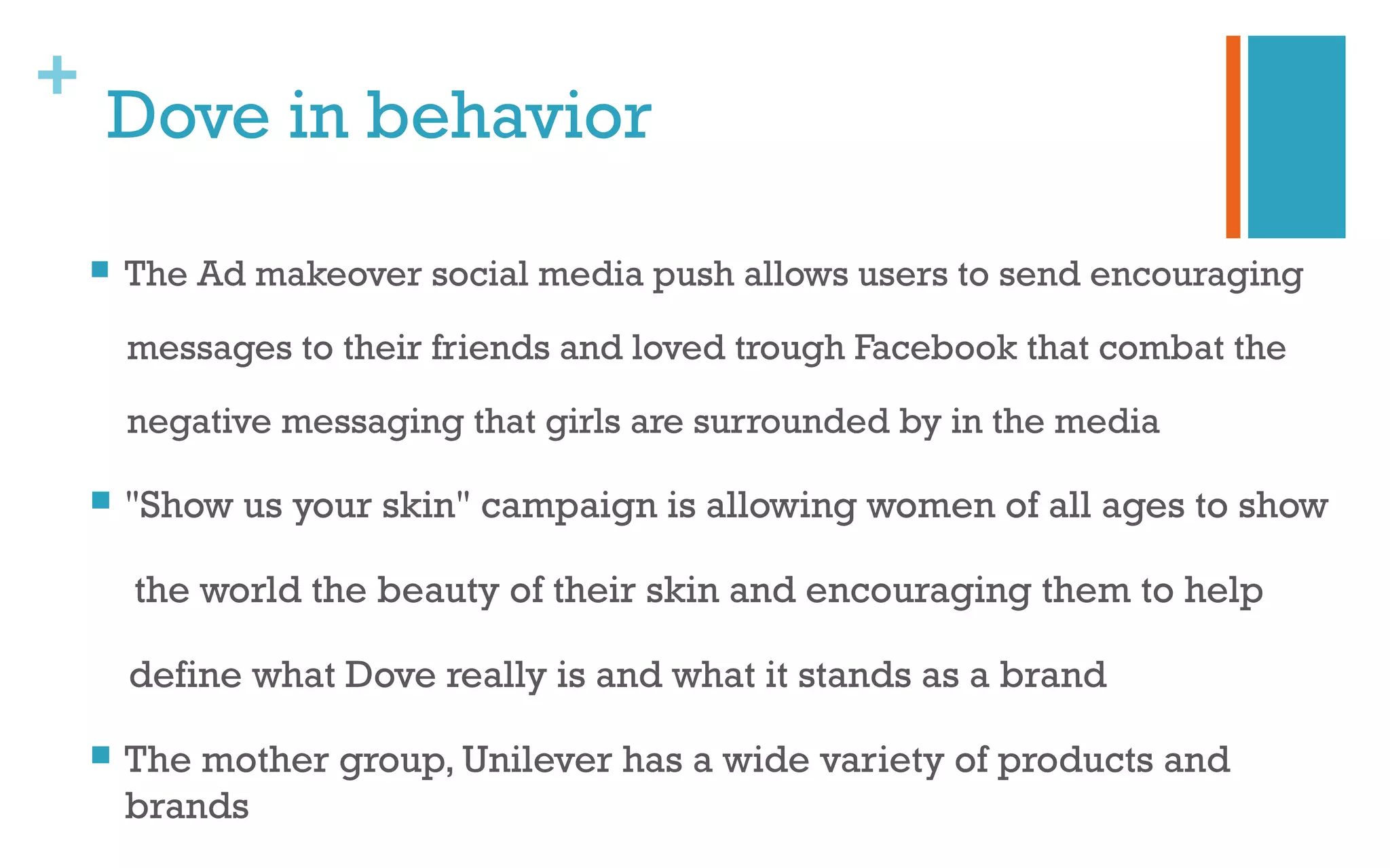+
Dove in behavior
 The Ad makeover social media push allows users to send encouraging
messages to their friends and loved trough Facebook that combat the
negative messaging that girls are surrounded by in the media
 "Show us your skin" campaign is allowing women of all ages to show
the world the beauty of their skin and encouraging them to help
define what Dove really is and what it stands as a brand
 The mother group, Unilever has a wide variety of products and
brands
 