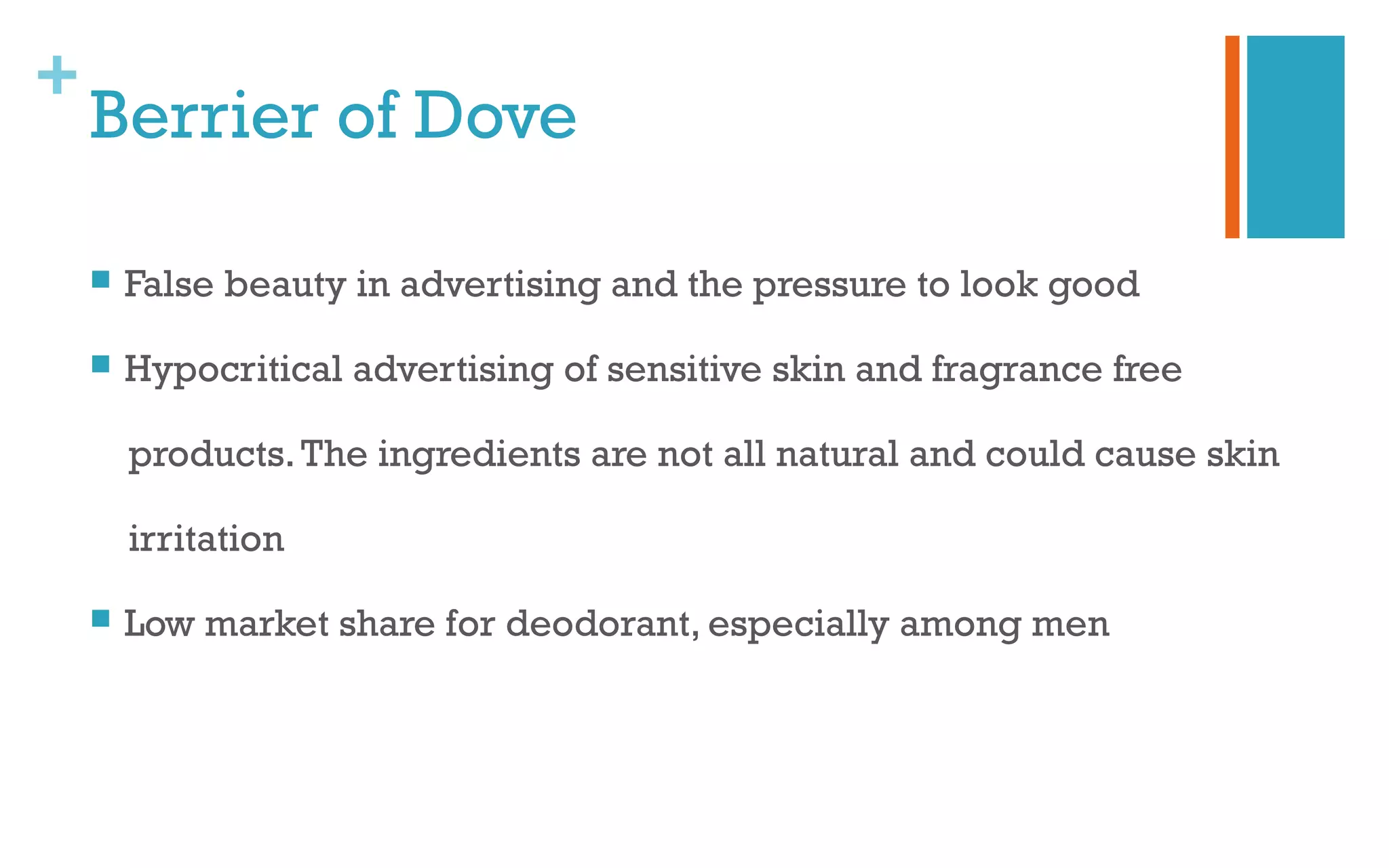 +
Berrier of Dove
 False beauty in advertising and the pressure to look good
 Hypocritical advertising of sensitive skin and fragrance free
products.The ingredients are not all natural and could cause skin
irritation
 Low market share for deodorant, especially among men
 