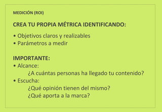 MEDICIÓN (ROI)
CREA TU PROPIA MÉTRICA IDENTIFICANDO:
• Objetivos claros y realizables
• Parámetros a medir
IMPORTANTE:
• Alcance:
¿A cuántas personas ha llegado tu contenido?
• Escucha:
¿Qué opinión tienen del mismo?
¿Qué aporta a la marca?
 