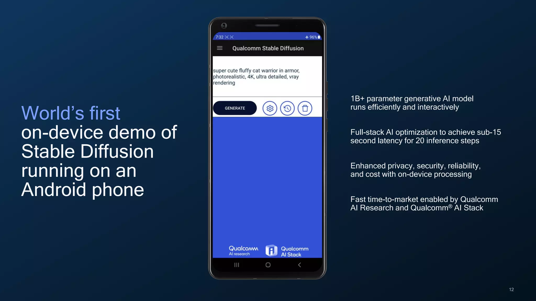 12
World’s first
on-device demo of
Stable Diffusion
running on an
Android phone
1B+ parameter generative AI model
runs efficiently and interactively
Full-stack AI optimization to achieve sub-15
second latency for 20 inference steps
Enhanced privacy, security, reliability,
and cost with on-device processing
Fast time-to-market enabled by Qualcomm
AI Research and Qualcomm® AI Stack
 