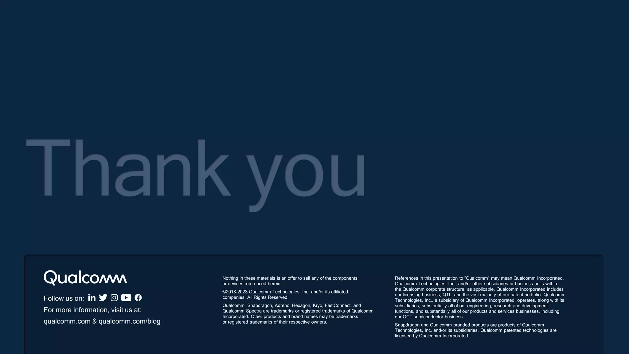 Follow us on:
For more information, visit us at:
qualcomm.com & qualcomm.com/blog
Thank you
Nothing in these materials is an offer to sell any of the components
or devices referenced herein.
©2018-2023 Qualcomm Technologies, Inc. and/or its affiliated
companies. All Rights Reserved.
Qualcomm, Snapdragon, Adreno, Hexagon, Kryo, FastConnect, and
Qualcomm Spectra are trademarks or registered trademarks of Qualcomm
Incorporated. Other products and brand names may be trademarks
or registered trademarks of their respective owners.
References in this presentation to “Qualcomm” may mean Qualcomm Incorporated,
Qualcomm Technologies, Inc., and/or other subsidiaries or business units within
the Qualcomm corporate structure, as applicable. Qualcomm Incorporated includes
our licensing business, QTL, and the vast majority of our patent portfolio. Qualcomm
Technologies, Inc., a subsidiary of Qualcomm Incorporated, operates, along with its
subsidiaries, substantially all of our engineering, research and development
functions, and substantially all of our products and services businesses, including
our QCT semiconductor business.
Snapdragon and Qualcomm branded products are products of Qualcomm
Technologies, Inc. and/or its subsidiaries. Qualcomm patented technologies are
licensed by Qualcomm Incorporated.
 