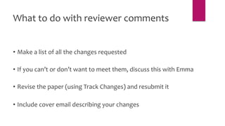 • Make a list of all the changes requested
• If you can’t or don’t want to meet them, discuss this with Emma
• Revise the paper (using Track Changes) and resubmit it
• Include cover email describing your changes
What to do with reviewer comments
 