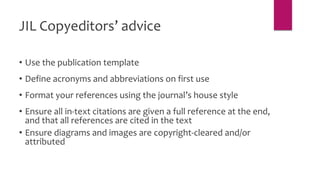 JIL Copyeditors’ advice
• Use the publication template
• Define acronyms and abbreviations on first use
• Format your references using the journal’s house style
• Ensure all in-text citations are given a full reference at the end,
and that all references are cited in the text
• Ensure diagrams and images are copyright-cleared and/or
attributed
 