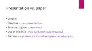 Presentation vs. paper
• Length!
• Structure – conventional divisions
• Tone and register – more formal
• Use of evidence – more overt, interwoven throughout
• Purpose – original contribution; an investigation, not a description
 