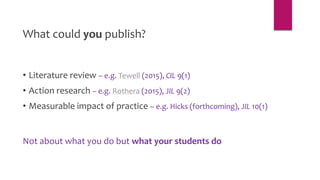 What could you publish?
• Literature review – e.g. Tewell (2015), CIL 9(1)
• Action research – e.g. Rothera (2015), JIL 9(2)
• Measurable impact of practice – e.g. Hicks (forthcoming), JIL 10(1)
Not about what you do but what your students do
 