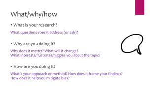 What/why/how
• What is your research?
What questions does it address (or ask)?
• Why are you doing it?
Why does it matter? What will it change?
What interests/frustrates/niggles you about the topic?
• How are you doing it?
What’s your approach or method? How does it frame your findings?
How does it help you mitigate bias?
 