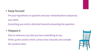 • Keep focused
Pin your hypothesis or question and your what/why/how analysis by
your desk.
Everything you write is directed towards answering the question.
• Flatpack it
Dive in wherever you feel you have something to say.
Write up the section which comes most naturally and compile
the sections later.
 