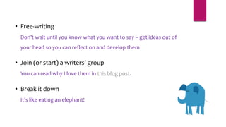 • Free-writing
Don’t wait until you know what you want to say – get ideas out of
your head so you can reflect on and develop them
• Join (or start) a writers’ group
You can read why I love them in this blog post.
• Break it down
It’s like eating an elephant!
 