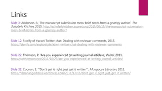 Slide 3: Anderson, R. ‘The manuscript submission mess: brief notes from a grumpy author’, The
Scholarly Kitchen, 2015. http://scholarlykitchen.sspnet.org/2015/06/15/the-manuscript-submission-
mess-brief-notes-from-a-grumpy-author/
Slide 12: Storify of #acwri Twitter chat: Dealing with reviewer comments, 2015.
https://storify.com/explorstyle/acwri-twitter-chat-dealing-with-reviewer-comments
Slide 22: Thomson, P. ‘Are you experienced (at writing journal articles)’, Patter, 2011.
http://patthomson.net/2011/10/29/are-you-experienced-at-writing-journal-articles/
Slide 32: Coonan, E. ‘”Don’t get it right, just get it written”’, Mongoose Librarian, 2011.
https://librariangoddess.wordpress.com/2011/12/15/dont-get-it-right-just-get-it-written/
Links
 
