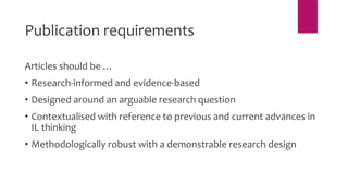 Articles should be …
• Research-informed and evidence-based
• Designed around an arguable research question
• Contextualised with reference to previous and current advances in
IL thinking
• Methodologically robust with a demonstrable research design
Publication requirements
 